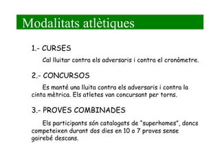 Modalitats atlètiques 1.- CURSES Cal lluitar contra els adversaris i contra el cronòmetre. 2.- CONCURSOS Es manté una lluita contra els adversaris i contra la  cinta mètrica. Els atletes van concursant per torns. 3.- PROVES COMBINADES Els participants són catalogats de “superhomes”, doncs competeixen durant dos dies en 10 o 7 proves sense gairebé descans. 