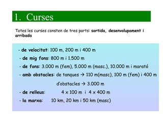 1.  Curses -  de velocitat : 100 m, 200 m i 400 m -  de mig fons : 800 m i 1.500 m -  de fons : 3.000 m (fem), 5.000 m (masc.), 10.000 m i marató -  amb obstacles : de tanques    110 m(masc), 100 m (fem) i 400 m   d’obstacles    3.000 m -  de relleus : 4 x 100 m  i  4 x 400 m -  la marxa :  10 km, 20 km i 50 km (masc) Totes les curses consten de tres parts:  sortida, desenvolupament i arribada 