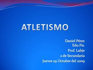 ATLETISMO Daniel PérezEdu.Fis. Prof. Lahje 2 de Secundaria Jueves 29 Octubre del 2009 