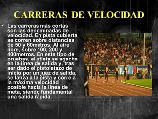CARRERAS DE VELOCIDAD Las carreras más cortas son las denominadas de velocidad. En pista cubierta se corren sobre distancias de 50 y 60metros. Al aire libre, sobre 100, 200 y 400metros. En este tipo de pruebas, el atleta se agacha en la línea de salida y, tras ser dado el pistoletazo de inicio por un juez de salida, se lanza a la pista y corre a la máxima velocidad posible hacia la línea de meta, siendo fundamental una salida rápida.   