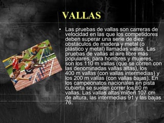 VALLAS Las pruebas de vallas son carreras de velocidad en las que los competidores deben superar una serie de diez obstáculos de madera y metal (o plástico y metal) llamadas vallas. Las pruebas de vallas al aire libre más populares, para hombres y mujeres, son los 110 m vallas (que se corren con las denominadas vallas altas), los 400 m vallas (con vallas intermedias) y los 200 m vallas (con vallas bajas). En los campeonatos nacionales en pista cubierta se suelen correr los 60 m vallas. Las vallas altas miden 107 cm de altura, las intermedias 91 y las bajas 76.  