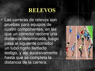 RELEVOS Las carreras de relevos son pruebas para equipos de cuatro componentes, en las que un corredor recorre una distancia determinada, luego pasa al siguiente corredor un tubo rígido llamado testigo, y así sucesivamente hasta que se completa la distancia de la carrera.  