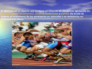 El atletismo es un deporte que contiene un conjunto de disciplinas agrupadas en  carreras ,  Saltos ,  lanzamientos ,  pruebas combinadas  y  marcha . Es el arte de superar el rendimiento de los adversarios en velocidad o en resistencia, en distancia o en altura.  