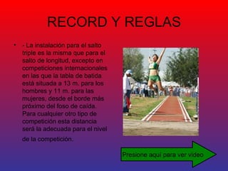 RECORD Y REGLAS - La instalación para el salto triple es la misma que para el salto de longitud, excepto en competiciones internacionales en las que la tabla de batida está situada a 13 m. para los hombres y 11 m. para las mujeres, desde el borde más próximo del foso de caída. Para cualquier otro tipo de competición esta distancia será la adecuada para el nivel de la competición.   Presione aquí para ver video 