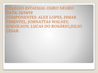 COLEGIO ESTADUAL OURO NEGRO
DATA: 22/10/10
COMPONENTES: ALEX LOPES, ISMAR
PIMENTEL, JOHNATTAS WALNEY,
EDENILSON, LUCAS DO ROSÁRIO,JULIO
CESAR.
 