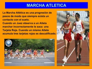 MARCHA ATLETICA La Marcha Atlética es una progresión de pasos de modo que siempre exista un  contacto con el suelo.  Cuando un Juez observa a un Atleta  marchar incorrectamente le saca  una  Tarjeta Roja. Cuando un mismo Atleta  acumula tres tarjetas rojas es descalificado.   
