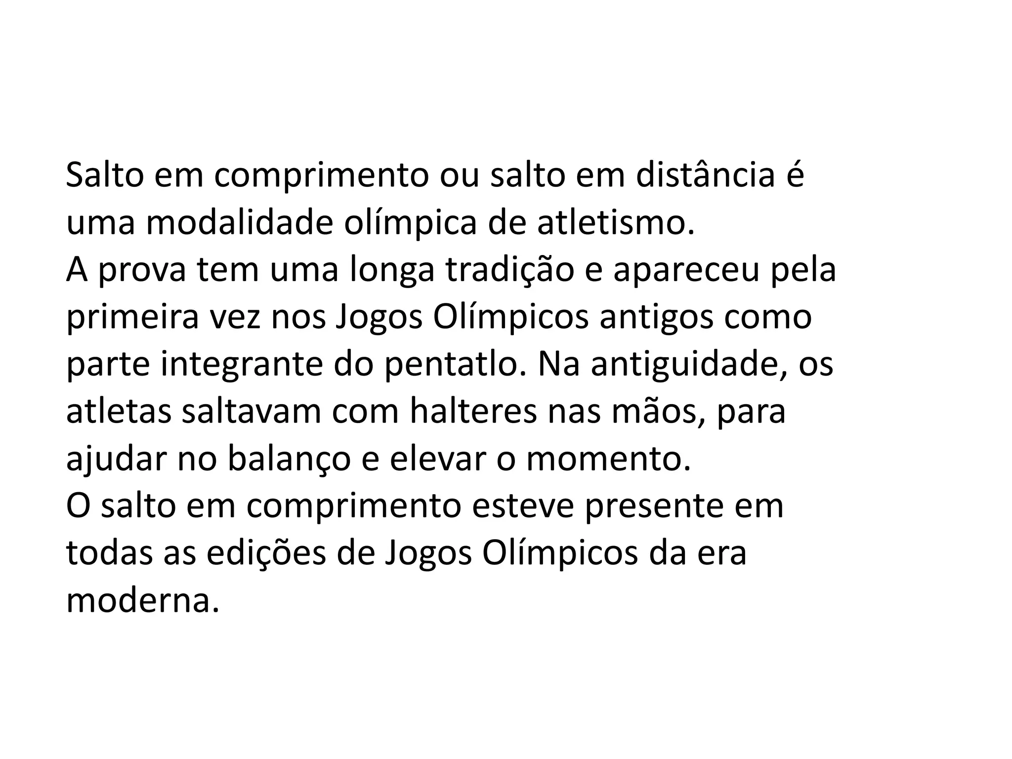 Salto em comprimento ou salto em distância é uma modalidade olímpica de atletismo.A prova tem uma longa tradição e apareceu pela primeira vez nos Jogos Olímpicos antigos como parte integrante do pentatlo. Na antiguidade, os atletas saltavam com halteres nas mãos, para ajudar no balanço e elevar o momento. O salto em comprimento esteve presente em todas as edições de Jogos Olímpicos da era moderna. 