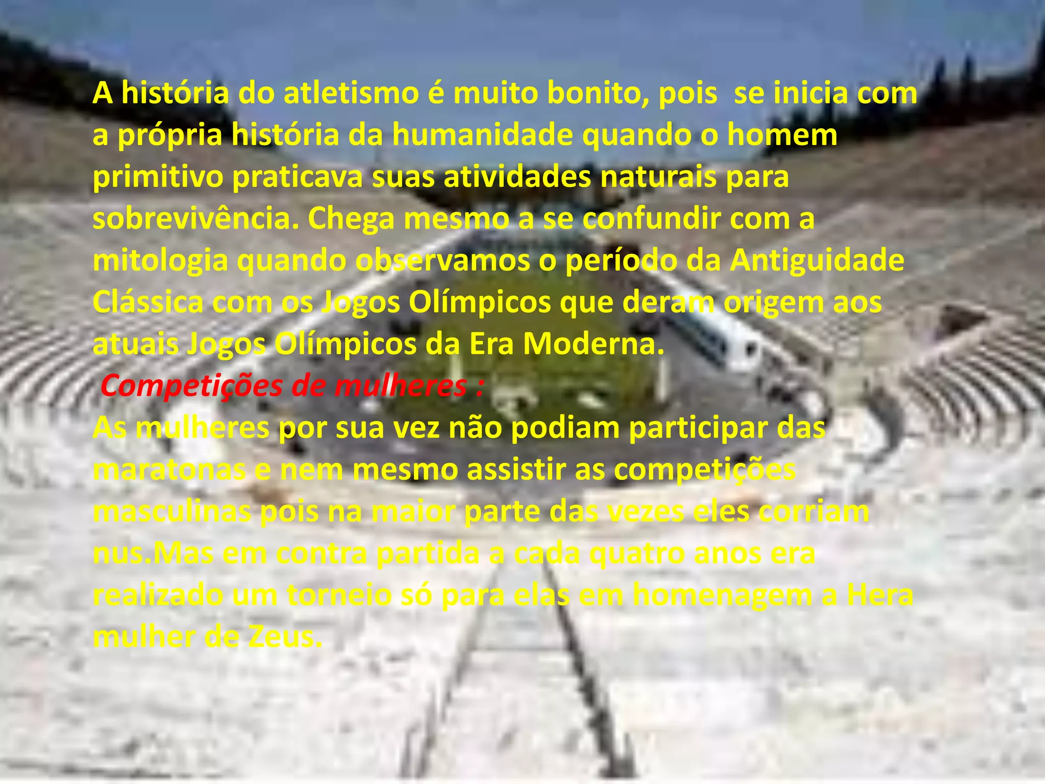A história do atletismo é muito bonito, pois  se inicia com a própria história da humanidade quando o homem primitivo praticava suas atividades naturais para sobrevivência. Chega mesmo a se confundir com a mitologia quando observamos o período da Antiguidade Clássica com os Jogos Olímpicos que deram origem aos atuais Jogos Olímpicos da Era Moderna.Competições de mulheres :As mulheres por sua vez não podiam participar das maratonas e nem mesmo assistir as competições masculinas pois na maior parte das vezes eles corriam nus.Mas em contra partida a cada quatro anos era realizado um torneio só para elas em homenagem a Hera mulher de Zeus.