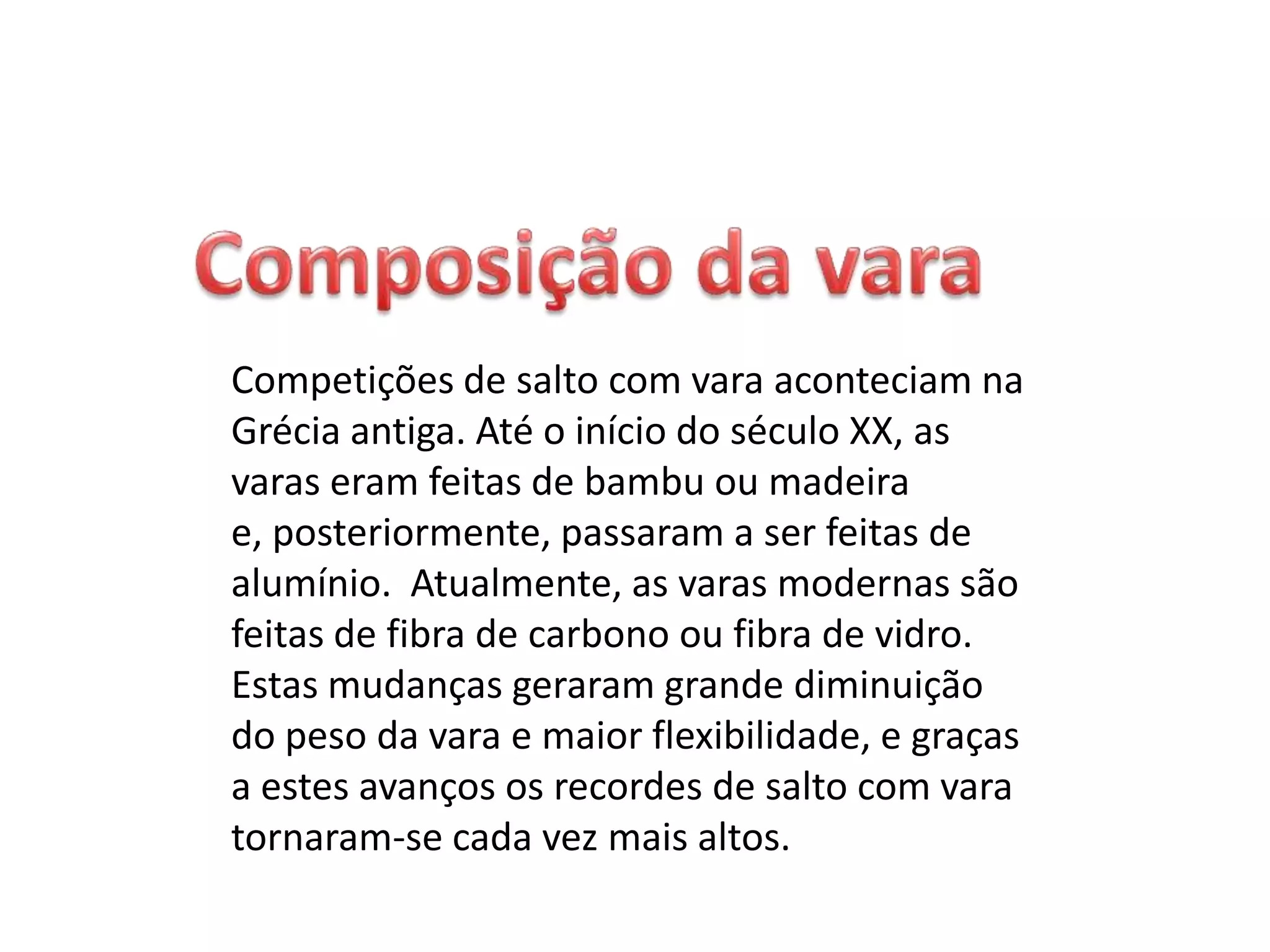 Esta modalidade desportiva consiste em ultrapassar, em altura, uma fasquia, apoiada em duas barras, com a ajuda de uma vara para elevar o corpo. O atleta, apesar de poder roçar ou tocar na fasquia, vê o seu salto invalidado se a fizer cair. O atleta corre numa pista empunhando uma longa vara que espeta numa espécie de caixa no solo - o pontão de chamada é colocado antes do obstáculo e tenta com a impulsão ultrapassar a fasquia colocada a determinada altura. Dispõe de três tentativas para a transpor e se não o conseguir é eliminado da prova. Na Grécia Antiga e em Creta já existia uma espécie de salto à vara, só que então o obstáculo a ultrapassar era um touro. Os celtas também usavam varas para saltar, mas aqui com o objetivo de chegar mais longe e não mais alto. 