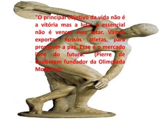 "O principal objetivo da vida não é a vitória mas a luta; o essencial não é vencer mas lutar. Vamos exportar nossos atletas para promover a paz. Esse é o mercado livre do futuro." (Pierre de Couberem fundador da Olimpíada Moderna). 