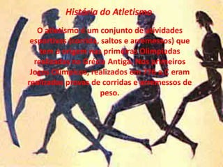 História do Atletismo O atletismo é um conjunto de atividades esportivas (corrida, saltos e arremessos) que tem a origem nas primeiras Olimpíadas  realizadas na Grécia Antiga. Nos primeiros Jogos Olímpicos, realizados em 776 a.C eram realizadas provas de corridas e arremessos de peso. 