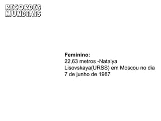 Masculino:23,12 metros - Randy Barnes (EUA) em Westwood do dia 20 de maio de 1990Recordes MundiaisFeminino:22,63 metros -Natalya Lisovskaya(URSS) em Moscou no dia 7 de junho de 1987