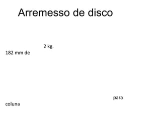 Arremesso de discoO disco usado é um prato de metal que se lança e tem a forma de um círculo que tem um diâmetro de 22 cm. Na prova masculina, o disco mede entre 219 e 221 mm de diâmetro e de 44 a 46 mm de espessura e pesa 2 kg. Na modalidade feminina, mede entre 180 e 182 mm de diâmetro e de 37 a 39 mm de espessura, pesando 1 kg.O atleta segura o disco plano contra os dedos da mão e o antebraço do lado do lançamento, logo gira sobre si mesmo rapidamente e lança o disco ao ar estendendo o braço. Todo o material deve ser fornecido pela organização da competição.Para melhorar a pegada é permitido o uso de uma substância adequada nas mãos. Pode ser usado um cinturão para proteger a coluna.