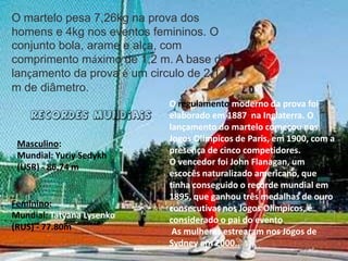 O martelo pesa 7,26kg na prova dos homens e 4kg nos eventos femininos. O conjunto bola, arame e alça, com comprimento máximo de 1,2 m. A base de lançamento da prova é um circulo de 2,1 m de diâmetro.O regulamento moderno da prova foi elaborado em 1887  na Inglaterra. O lançamento do martelo começou nos Jogos Olímpicos de Paris, em 1900, com a presença de cinco competidores.O vencedor foi John Flanagan, um  escocês naturalizado americano, que tinha conseguido o recorde mundial em 1895, que ganhou três medalhas de ouro consecutivas nos Jogos Olímpicos, é considerado o pai do evento As mulheres estrearam nos Jogos de Sydney em 2000..Recordes Mundiais Masculino: Mundial: Yuriy Sedykh (USR) - 86.74 mFeminino: Mundial: Tatyana Lysenko (RUS) - 77.80m