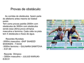      Provas de obstáculo:As corridas de obstáculos  fazem parte do atletismo antes mesmo do futebol existir.Tem como provas padrão 2000m com obstáculos de 3000m com obstáculos sendo essa última prova olímpica  masculina e feminina. Cada volta na pista tem 4 obstáculos e fosso de água.     Recordes Mundiais-3000m masculino –SAIF SAAEED SHAHEEN - 7:53:63-3000m feminino – GULNARA SAMITOVA - 9:01:59  Recorde  Olímpico- 3000m masculino – JULIUS KARIUKI- 8:05:51                                               
