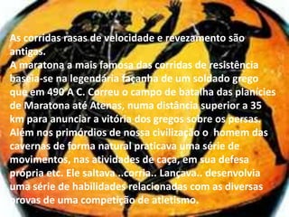 As corridas rasas de velocidade e revezamento são antigas.A maratona a mais famosa das corridas de resistência baseia-se na legendária façanha de um soldado grego que em 490 A C. Correu o campo de batalha das planícies de Maratona até Atenas, numa distância superior a 35 km para anunciar a vitória dos gregos sobre os persas.Além nos primórdios de nossa civilização o  homem das cavernas de forma natural praticava uma série de movimentos, nas atividades de caça, em sua defesa própria etc. Ele saltava ..corria.. Lançava.. desenvolvia uma série de habilidades relacionadas com as diversas provas de uma competição de atletismo.