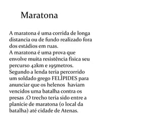 MaratonaA maratona é uma corrida de longa distancia ou de fundo realizado fora dos estádios em ruas.A maratona é uma prova que envolve muita resistência física seu percurso 42km e 195metros.Segundo a lenda teria percorrido um soldado grego FELÍPIDES para anunciar que os helenos  haviam vencidos uma batalha contra os presas .O trecho teria sido entre a planície de maratona (o local da batalha) até cidade de Atenas.