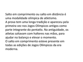 Salto em comprimento ou salto em distância é uma modalidade olímpica de atletismo.A prova tem uma longa tradição e apareceu pela primeira vez nos Jogos Olímpicos antigos como parte integrante do pentatlo. Na antiguidade, os atletas saltavam com halteres nas mãos, para ajudar no balanço e elevar o momento. O salto em comprimento esteve presente em todas as edições de Jogos Olímpicos da era moderna. 