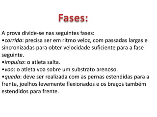 Fases:A prova divide-se nas seguintes fases:corrida: precisa ser em ritmo veloz, com passadas largas e sincronizadas para obter velocidade suficiente para a fase seguinte. 