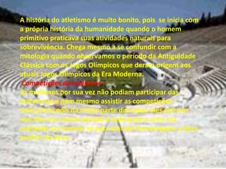 A história do atletismo é muito bonito, pois  se inicia com a própria história da humanidade quando o homem primitivo praticava suas atividades naturais para sobrevivência. Chega mesmo a se confundir com a mitologia quando observamos o período da Antiguidade Clássica com os Jogos Olímpicos que deram origem aos atuais Jogos Olímpicos da Era Moderna.Competições de mulheres :As mulheres por sua vez não podiam participar das maratonas e nem mesmo assistir as competições masculinas pois na maior parte das vezes eles corriam nus.Mas em contra partida a cada quatro anos era realizado um torneio só para elas em homenagem a Hera mulher de Zeus.