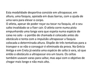 RegrasCada atleta tem direito a seis tentativas para atingir sua melhor marca.Uma tentativa é considerada válida quando o competidor inicia o movimento do salto dando o último passo antes da linha que limita a área de corrida.Caso o atleta dê seu último toque no solo antes do salto após a linha-limite, esse salto será invalidado.Outras causas de invalidação de um salto: caso o atleta toque, com qualquer parte do corpo, a área posterior à linha de medição localizada na barra de impulsão; toque o lado da tábua de impulsão; toque o solo fora da caixa de areia no momento em que cair; caminhe pela caixa de areia após o salto; dê um salto mortal.