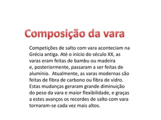 Esta modalidade desportiva consiste em ultrapassar, em altura, uma fasquia, apoiada em duas barras, com a ajuda de uma vara para elevar o corpo. O atleta, apesar de poder roçar ou tocar na fasquia, vê o seu salto invalidado se a fizer cair. O atleta corre numa pista empunhando uma longa vara que espeta numa espécie de caixa no solo - o pontão de chamada é colocado antes do obstáculo e tenta com a impulsão ultrapassar a fasquia colocada a determinada altura. Dispõe de três tentativas para a transpor e se não o conseguir é eliminado da prova. Na Grécia Antiga e em Creta já existia uma espécie de salto à vara, só que então o obstáculo a ultrapassar era um touro. Os celtas também usavam varas para saltar, mas aqui com o objetivo de chegar mais longe e não mais alto. 