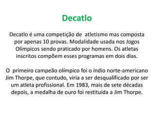 Decatlo Decatlo é uma competição de  atletismo mas composta por apenas 10 provas. Modalidade usada nos Jogos Olímpicos sendo praticado por homens. Os atletas inscritos compõem esses programas em dois dias.O  primeiro campeão olímpico foi o índio norte-americano Jim Thorpe, que contudo, viria a ser desqualificado por ser um atleta profissional. Em 1983, mais de sete décadas depois, a medalha de ouro foi restituída a Jim Thorpe.