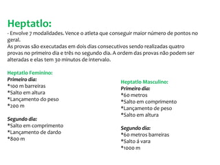 Heptatlo:- Envolve 7 modalidades. Vence o atleta que conseguir maior número de pontos no geral.  As provas são executadas em dois dias consecutivos sendo realizadas quatro provas no primeiro dia e três no segundo dia. A ordem das provas não podem ser alteradas e elas tem 30 minutos de intervalo.Heptatlo Feminino:Primeiro dia:*100 m barreiras*Salto em altura*Lançamento do peso*200 mSegundo dia:*Salto em comprimento*Lançamento de dardo*800 mHeptatlo Masculino:Primeiro dia:*60 metros*Salto em comprimento*Lançamento de peso*Salto em alturaSegundo dia:*60 metros barreiras*Salto á vara*1000 m 