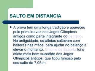 SALTO EM DISTANCIA A prova tem uma longa tradição e apareceu pela primeira vez nos Jogos Olímpicos antigos como parte integrante do  pentatlo . Na antiguidade, os atletas saltavam com halteres nas mãos, para ajudar no balanço e elevar o momento.  Chionis de Esparta  foi o atleta mais bem sucedido dos Jogos Olímpicos antigos, que ficou famoso pelo seu salto de 7,05 m. 