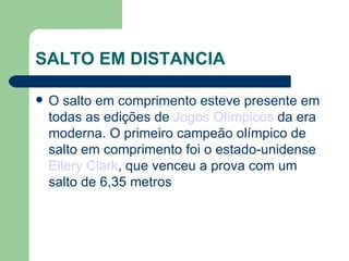 SALTO EM DISTANCIA O salto em comprimento esteve presente em todas as edições de  Jogos Olímpicos  da era moderna. O primeiro campeão olímpico de salto em comprimento foi o estado-unidense  Ellery Clark , que venceu a prova com um salto de 6,35 metros 
