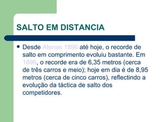 SALTO EM DISTANCIA Desde  Atenas 1896  até hoje, o recorde de salto em comprimento evoluiu bastante. Em  1896 , o recorde era de 6,35 metros (cerca de três carros e meio); hoje em dia é de 8,95 metros (cerca de cinco carros), reflectindo a evolução da táctica de salto dos competidores. 