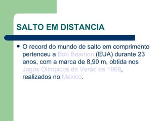 SALTO EM DISTANCIA O record do mundo de salto em comprimento pertenceu a  Bob Beamon  (EUA) durante 23 anos, com a marca de 8,90 m, obtida nos  Jogos Olímpicos de Verão de 1968 , realizados no  México . 