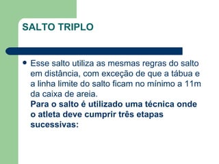 SALTO TRIPLO Esse salto utiliza as mesmas regras do salto em distância, com exceção de que a tábua e a linha limite do salto ficam no mínimo a 11m da caixa de areia. Para o salto é utilizado uma técnica onde o atleta deve cumprir três etapas sucessivas:  