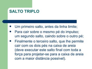 SALTO TRIPLO Um primeiro salto, antes da linha limite; Para cair sobre o mesmo pé do impulso; um segundo salto, caindo sobre o outro pé;  Finalmente o terceiro salto, que lhe permite cair com os dois pés na caixa de areia (deve executar este salto final com toda a força para projetar-se para a caixa de areia com a maior distância possível). 