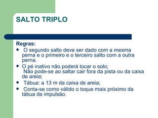 SALTO TRIPLO Regras: O segundo salto deve ser dado com a mesma perna e o primeiro e o terceiro salto com a outra perna. O pé inativo não poderá tocar o solo;  Não pode-se ao saltar cair fora da pista ou da caixa de areia; Tábua: a 13 m da caixa de areia; Conta-se como válido o toque mais próximo da tábua de impulsão. 