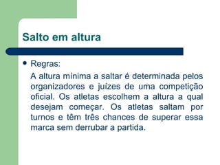 Salto em altura Regras: A altura mínima a saltar é determinada pelos organizadores e juízes de uma competição oficial. Os atletas escolhem a altura a qual desejam começar. Os atletas saltam por turnos e têm três chances de superar essa marca sem derrubar a partida.  