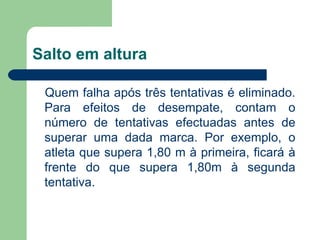 Salto em altura Quem falha após três tentativas é eliminado. Para efeitos de desempate, contam o número de tentativas efectuadas antes de superar uma dada marca. Por exemplo, o atleta que supera 1,80 m à primeira, ficará à frente do que supera 1,80m à segunda tentativa. 