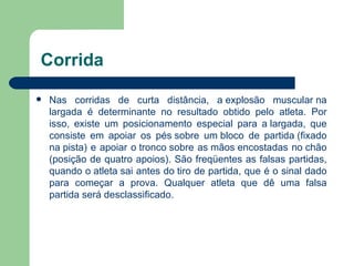 Corrida Nas corridas de curta distância, a explosão muscular na largada é determinante no resultado obtido pelo atleta. Por isso, existe um posicionamento especial para a largada, que consiste em apoiar os pés sobre um bloco de partida (fixado na pista) e apoiar o tronco sobre as mãos encostadas no chão (posição de quatro apoios). São freqüentes as falsas partidas, quando o atleta sai antes do tiro de partida, que é o sinal dado para começar a prova. Qualquer atleta que dê uma falsa partida será desclassificado. 