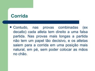 Corrida Contudo, nas provas combinadas (ex decatlo) cada atleta tem direito a uma falsa partida. Nas provas mais longas a partida não tem um papel tão decisivo, e os atletas saiem para a corrida em uma posição mais natural, em pé, sem poder colocar as mãos no chão. 