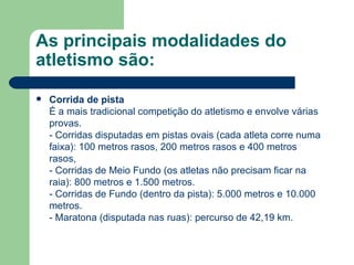As principais modalidades do atletismo são: Corrida de pista É a mais tradicional competição do atletismo e envolve várias provas.  - Corridas disputadas em pistas ovais (cada atleta corre numa faixa): 100 metros rasos, 200 metros rasos e 400 metros rasos,  - Corridas de Meio Fundo (os atletas não precisam ficar na raia): 800 metros e 1.500 metros. - Corridas de Fundo (dentro da pista): 5.000 metros e 10.000 metros. - Maratona (disputada nas ruas): percurso de 42,19 km. 