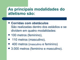 As principais modalidades do atletismo são: Corridas com obstáculos São realizadas dentro dos estádios e se dividem em quatro modalidades:  100 metros (feminino), 110 metros (masculino), 400 metros ( masculino  e feminino)  3.000 metros (feminino e masculino). 