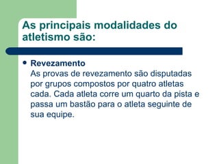 As principais modalidades do atletismo são: Revezamento As provas de revezamento são disputadas por grupos compostos por quatro atletas cada. Cada atleta corre um quarto da pista e passa um bastão para o atleta seguinte de sua equipe. 