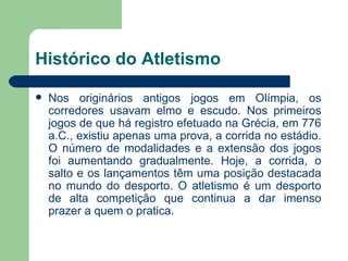 Histórico do Atletismo Nos originários antigos jogos em Olímpia, os corredores usavam elmo e escudo. Nos primeiros jogos de que há registro efetuado na Grécia, em 776 a.C., existiu apenas uma prova, a corrida no estádio. O número de modalidades e a extensão dos jogos foi aumentando gradualmente. Hoje, a corrida, o salto e os lançamentos têm uma posição destacada no mundo do desporto. O atletismo é um desporto de alta competição que continua a dar imenso prazer a quem o pratica. 