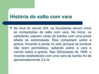 História do salto com vara No final do século XIX, as faculdades deram início às competições de salto com vara. No início, os saltadores usavam varas de bambu com uma ponta afiada na extremidade. Eles competiam sobre a grama, fincando a ponta no solo (porque os buracos não eram permitidos), saltando sobre a vara e caindo sobre a grama. Nas Olimpíadas de 1896, o recorde estabelecido com uma vara de bambu foi de aproximadamente 3,2 m.  