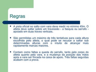 Regras A pista oficial no salto com vara deve medir no mínimo 45m. O atleta deve saltar sobre um travessão - a fasquia ou sarrafo - apoiado em duas traves verticais. São permitidas um máximo de três tentativas para cada altura escolhida pelo atleta, o qual pode se recusar a saltar sob determinadas alturas com o intuito de alcançar mais rapidamente marcas maiores. Contam como faltas a queda do sarrafo, tanto pelo corpo do atleta quanto pela vara, e a mudança da posição das mãos após a vara ser fincada na caixa de apoio. Três faltas seguídas acabam com a prova. 