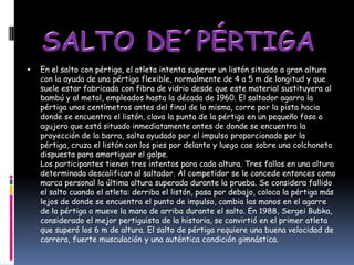   En el salto con pértiga, el atleta intenta superar un listón situado a gran altura
    con la ayuda de una pértiga flexible, normalmente de 4 a 5 m de longitud y que
    suele estar fabricada con fibra de vidrio desde que este material sustituyera al
    bambú y al metal, empleados hasta la década de 1960. El saltador agarra la
    pértiga unos centímetros antes del final de la misma, corre por la pista hacia
    donde se encuentra el listón, clava la punta de la pértiga en un pequeño foso o
    agujero que está situado inmediatamente antes de donde se encuentra la
    proyección de la barra, salta ayudado por el impulso proporcionado por la
    pértiga, cruza el listón con los pies por delante y luego cae sobre una colchoneta
    dispuesta para amortiguar el golpe.
    Los participantes tienen tres intentos para cada altura. Tres fallos en una altura
    determinada descalifican al saltador. Al competidor se le concede entonces como
    marca personal la última altura superada durante la prueba. Se considera fallido
    el salto cuando el atleta: derriba el listón, pasa por debajo, coloca la pértiga más
    lejos de donde se encuentra el punto de impulso, cambia las manos en el agarre
    de la pértiga o mueve la mano de arriba durante el salto. En 1988, Sergei Bubka,
    considerado el mejor pertiguista de la historia, se convirtió en el primer atleta
    que superó los 6 m de altura. El salto de pértiga requiere una buena velocidad de
    carrera, fuerte musculación y una auténtica condición gimnástica.
 