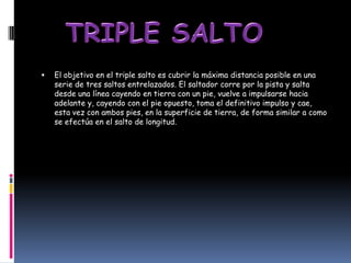    El objetivo en el triple salto es cubrir la máxima distancia posible en una
    serie de tres saltos entrelazados. El saltador corre por la pista y salta
    desde una línea cayendo en tierra con un pie, vuelve a impulsarse hacia
    adelante y, cayendo con el pie opuesto, toma el definitivo impulso y cae,
    esta vez con ambos pies, en la superficie de tierra, de forma similar a como
    se efectúa en el salto de longitud.
 
