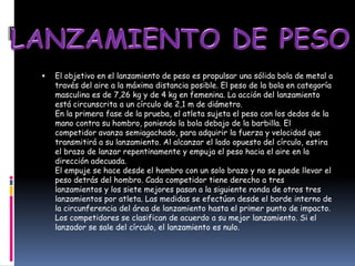    El objetivo en el lanzamiento de peso es propulsar una sólida bola de metal a
    través del aire a la máxima distancia posible. El peso de la bola en categoría
    masculina es de 7,26 kg y de 4 kg en femenina. La acción del lanzamiento
    está circunscrita a un círculo de 2,1 m de diámetro.
    En la primera fase de la prueba, el atleta sujeta el peso con los dedos de la
    mano contra su hombro, poniendo la bola debajo de la barbilla. El
    competidor avanza semiagachado, para adquirir la fuerza y velocidad que
    transmitirá a su lanzamiento. Al alcanzar el lado opuesto del círculo, estira
    el brazo de lanzar repentinamente y empuja el peso hacia el aire en la
    dirección adecuada.
    El empuje se hace desde el hombro con un solo brazo y no se puede llevar el
    peso detrás del hombro. Cada competidor tiene derecho a tres
    lanzamientos y los siete mejores pasan a la siguiente ronda de otros tres
    lanzamientos por atleta. Las medidas se efectúan desde el borde interno de
    la circunferencia del área de lanzamiento hasta el primer punto de impacto.
    Los competidores se clasifican de acuerdo a su mejor lanzamiento. Si el
    lanzador se sale del círculo, el lanzamiento es nulo.
 