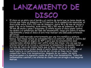    El disco es un plato con el borde y el centro de metal que se lanza desde un
    círculo que tiene un diámetro de 2,5 metros. En la competición masculina, el
    disco mide entre 219 y 221 mm de diámetro, entre 44 y 46 mm de ancho y
    pesa 2 kg; en la femenina, mide entre 180 y 182 mm de diámetro, de 37 a
    39 mm de ancho y pesa 1 kilogramo. El atleta sujeta el disco plano contra
    los dedos y el antebrazo del lado del lanzamiento, luego gira sobre sí mismo
    rápidamente y lanza el disco al aire tras realizar una adecuada extensión
    del brazo.
    El círculo está marcado exteriormente por una tira metálica o pintura
    blanca. Dos líneas rectas se extienden hacia el exterior, desde el centro del
    círculo, formando un ángulo de 90º y para que los lanzamientos sean
    considerados válidos deben caer entre estas dos líneas. Una vez que los
    atletas entran en el círculo y comienzan el lanzamiento no pueden tocar el
    terreno de fuera del mismo hasta que el disco impacte en el suelo.
    Los lanzamientos se miden desde el punto donde contactó el disco con el
    suelo hasta la circunferencia interna del círculo en línea recta. Cada
    competidor hace tres lanzamientos, después de los cuales, los siete
    mejores pasan a la siguiente ronda de otros tres lanzamientos. Todos los
    lanzamientos cuentan y los atletas se clasifican con arreglo a sus mejores
    marcas.
 