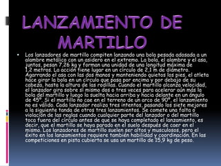    Los lanzadores de martillo compiten lanzando una bola pesada adosada a un
    alambre metálico con un asidero en el extremo. La bola, el alambre y el asa,
    juntos, pesan 7,26 kg y forman una unidad de una longitud máxima de
    1,2 metros. La acción tiene lugar en un círculo de 2,1 m de diámetro.
    Agarrando el asa con las dos manos y manteniendo quietos los pies, el atleta
    hace girar la bola en un círculo que pasa por encima y por debajo de su
    cabeza, hasta la altura de las rodillas. Cuando el martillo alcanza velocidad,
    el lanzador gira sobre sí mismo dos o tres veces para acelerar aún más la
    bola del martillo y luego la suelta hacia arriba y hacia delante en un ángulo
    de 45º. Si el martillo no cae en el terreno de un arco de 90º, el lanzamiento
    no es válido. Cada lanzador realiza tres intentos, pasando los siete mejores
    a la siguiente tanda de otros tres lanzamientos. Se comete una falta o
    violación de las reglas cuando cualquier parte del lanzador o del martillo
    toca fuera del círculo antes de que se haya completado el lanzamiento, es
    decir, que el martillo se haya parado en el suelo después de caer en el
    mismo. Los lanzadores de martillo suelen ser altos y musculosos, pero el
    éxito en los lanzamientos requiere también habilidad y coordinación. En las
    competiciones en pista cubierta se usa un martillo de 15,9 kg de peso.
 